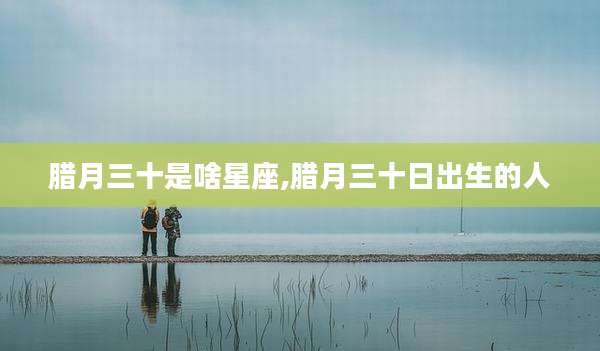 腊月三十是啥星座,腊月三十日出生的人