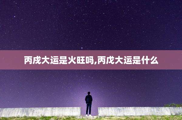 丙戍大运是火旺吗,丙戊大运是什么