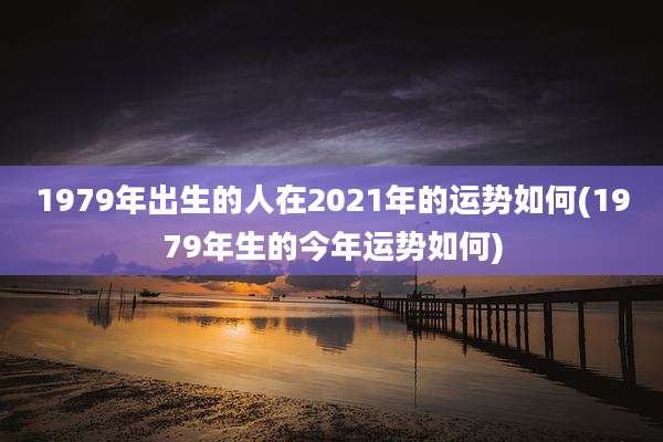 1979年出生的人在2021年的运势如何(1979年生的今年运势如何)