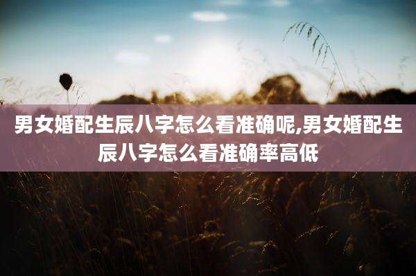 男女婚配生辰八字怎么看准确呢,男女婚配生辰八字怎么看准确率高低