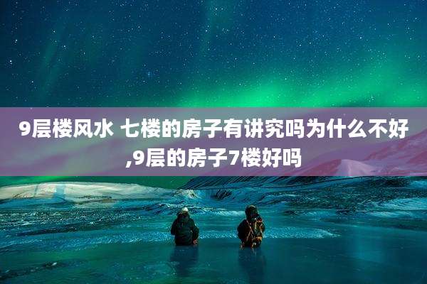 9层楼风水 七楼的房子有讲究吗为什么不好,9层的房子7楼好吗
