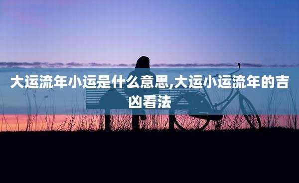 大运流年小运是什么意思,大运小运流年的吉凶看法