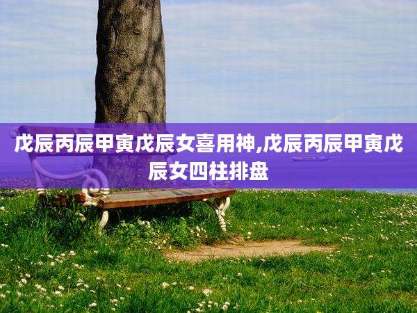 戊辰丙辰甲寅戊辰女喜用神,戊辰丙辰甲寅戊辰女四柱排盘