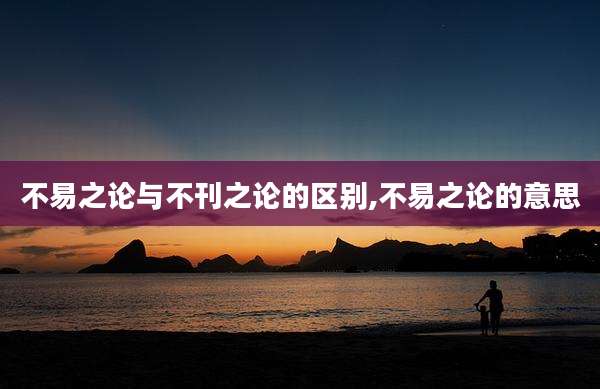 不易之论与不刊之论的区别,不易之论的意思