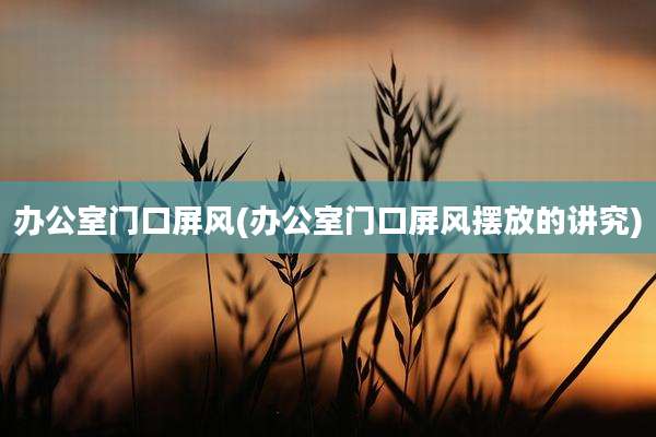 办公室门口屏风(办公室门口屏风摆放的讲究)