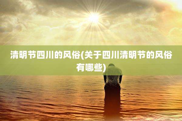 清明节四川的风俗(关于四川清明节的风俗有哪些)