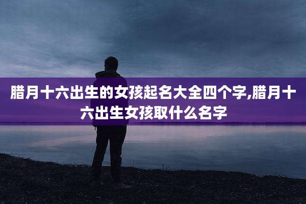 腊月十六出生的女孩起名大全四个字,腊月十六出生女孩取什么名字