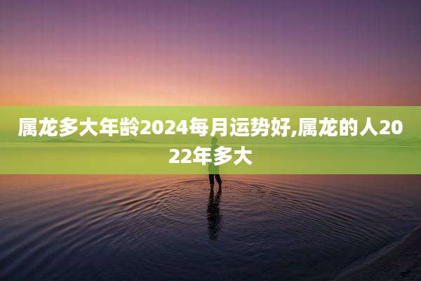 属龙多大年龄2024每月运势好,属龙的人2022年多大