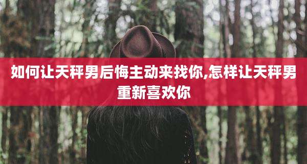 如何让天秤男后悔主动来找你,怎样让天秤男重新喜欢你