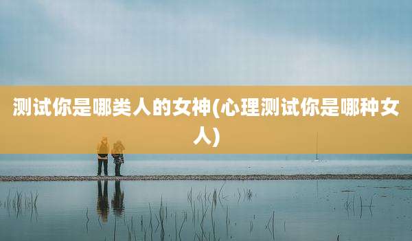 测试你是哪类人的女神(心理测试你是哪种女人)