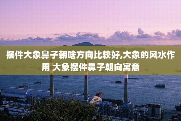 摆件大象鼻子朝啥方向比较好,大象的风水作用 大象摆件鼻子朝向寓意