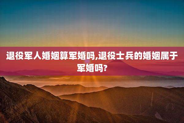 退役军人婚姻算军婚吗,退役士兵的婚姻属于军婚吗?