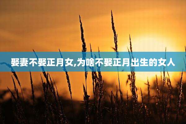 娶妻不娶正月女,为啥不娶正月出生的女人