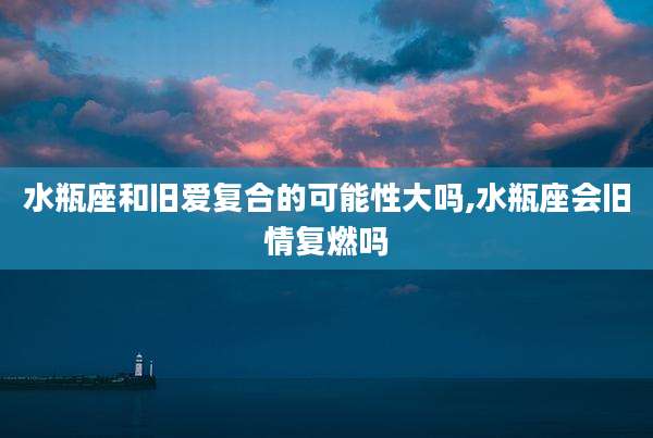 水瓶座和旧爱复合的可能性大吗,水瓶座会旧情复燃吗