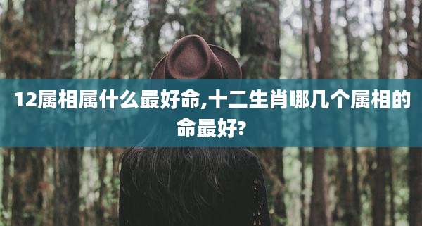 12属相属什么最好命,十二生肖哪几个属相的命最好?