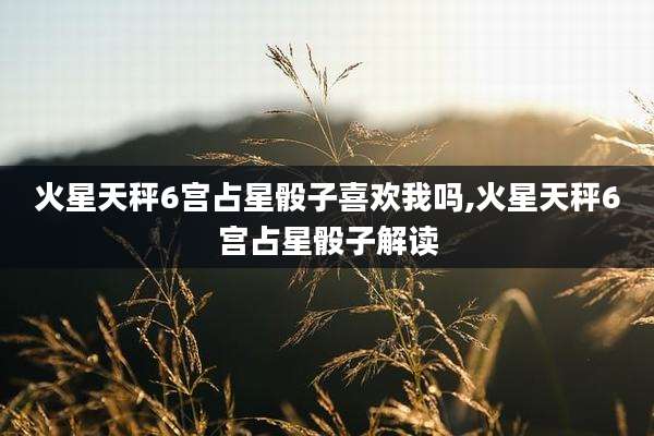 火星天秤6宫占星骰子喜欢我吗,火星天秤6宫占星骰子解读