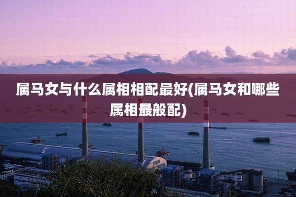 属马女与什么属相相配最好(属马女和哪些属相最般配)