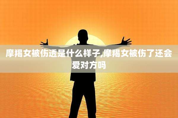 摩羯女被伤透是什么样子,摩羯女被伤了还会爱对方吗