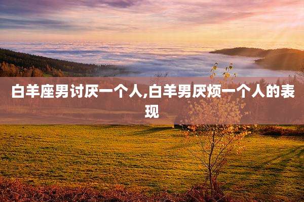 白羊座男讨厌一个人,白羊男厌烦一个人的表现