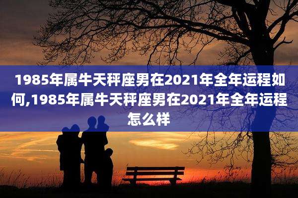 1985年属牛天秤座男在2021年全年运程如何,1985年属牛天秤座男在2021年全年运程怎么样