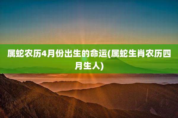 属蛇农历4月份出生的命运(属蛇生肖农历四月生人)