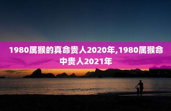 1980属猴的真命贵人2020年,1980属猴命中贵人2021年