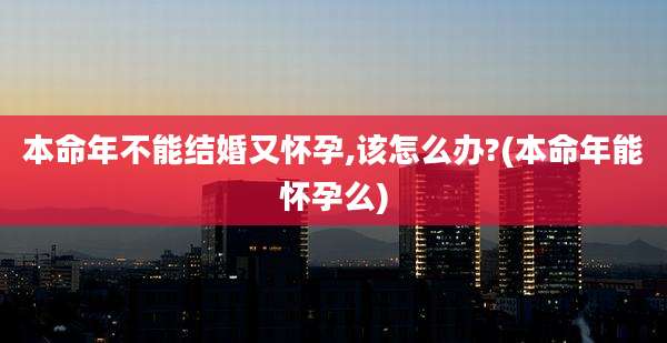 本命年不能结婚又怀孕,该怎么办?(本命年能怀孕么)