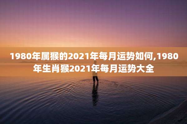 1980年属猴的2021年每月运势如何,1980年生肖猴2021年每月运势大全