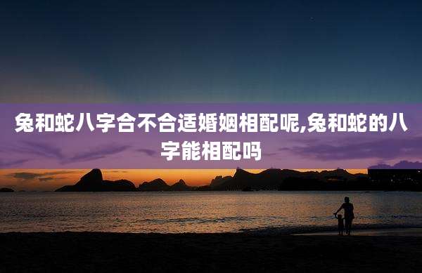 兔和蛇八字合不合适婚姻相配呢,兔和蛇的八字能相配吗