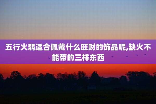 五行火弱适合佩戴什么旺财的饰品呢,缺火不能带的三样东西