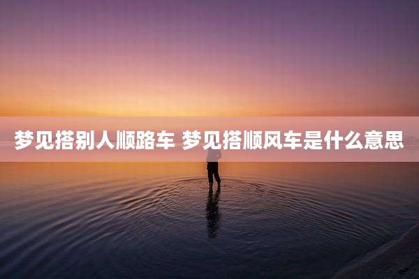 梦见搭别人顺路车 梦见搭顺风车是什么意思