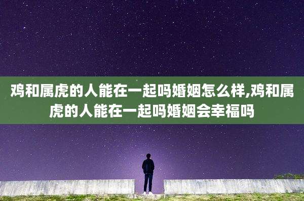 鸡和属虎的人能在一起吗婚姻怎么样,鸡和属虎的人能在一起吗婚姻会幸福吗