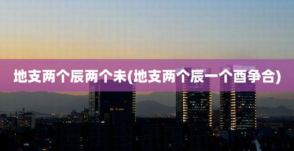 地支两个辰两个未(地支两个辰一个酉争合)