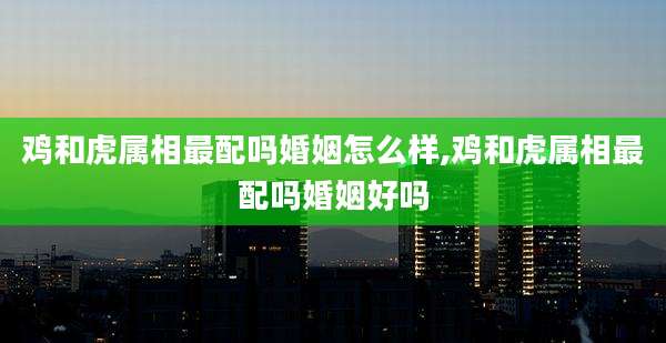 鸡和虎属相最配吗婚姻怎么样,鸡和虎属相最配吗婚姻好吗