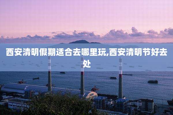西安清明假期适合去哪里玩,西安清明节好去处