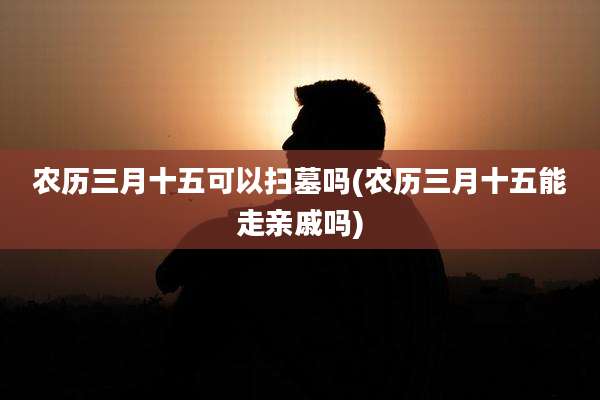 农历三月十五可以扫墓吗(农历三月十五能走亲戚吗)