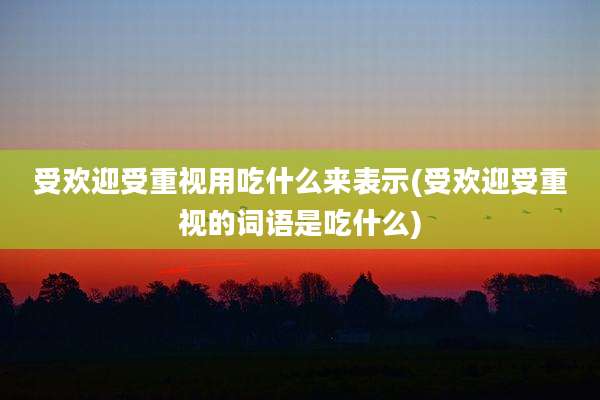 受欢迎受重视用吃什么来表示(受欢迎受重视的词语是吃什么)