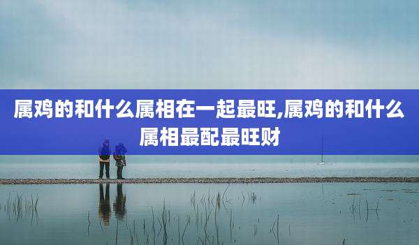 属鸡的和什么属相在一起最旺,属鸡的和什么属相最配最旺财