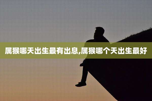 属猴哪天出生最有出息,属猴哪个天出生最好