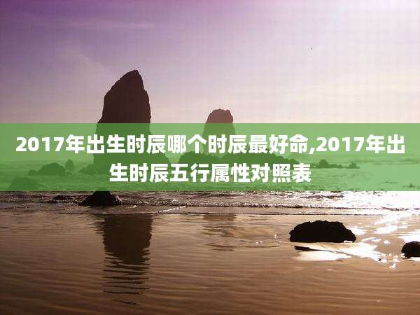 2017年出生时辰哪个时辰最好命,2017年出生时辰五行属性对照表