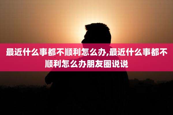 最近什么事都不顺利怎么办,最近什么事都不顺利怎么办朋友圈说说