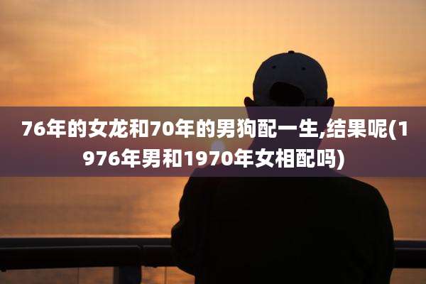 76年的女龙和70年的男狗配一生,结果呢(1976年男和1970年女相配吗)