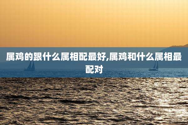 属鸡的跟什么属相配最好,属鸡和什么属相最配对