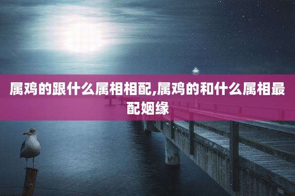 属鸡的跟什么属相相配,属鸡的和什么属相最配姻缘