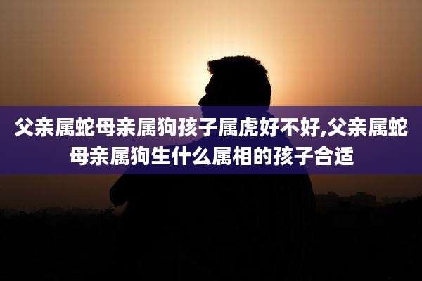 父亲属蛇母亲属狗孩子属虎好不好,父亲属蛇母亲属狗生什么属相的孩子合适