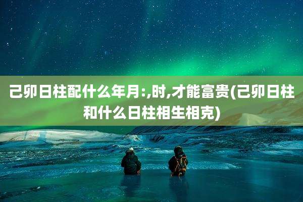 己卯日柱配什么年月:,时,才能富贵(己卯日柱和什么日柱相生相克)