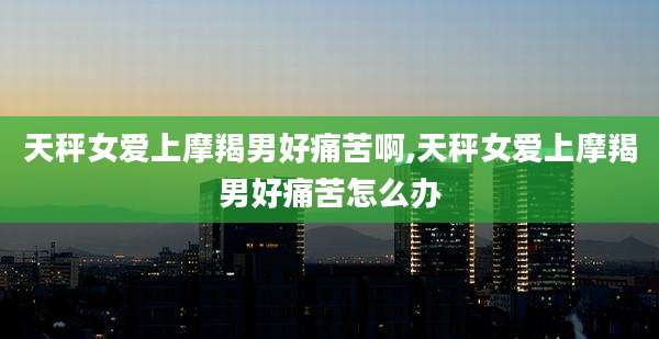 天秤女爱上摩羯男好痛苦啊,天秤女爱上摩羯男好痛苦怎么办