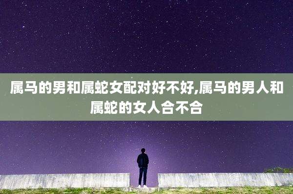 属马的男和属蛇女配对好不好,属马的男人和属蛇的女人合不合