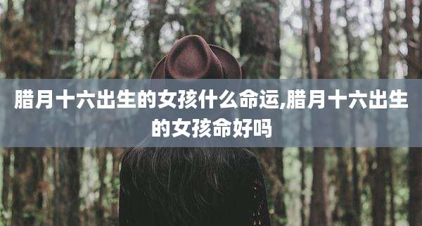 腊月十六出生的女孩什么命运,腊月十六出生的女孩命好吗