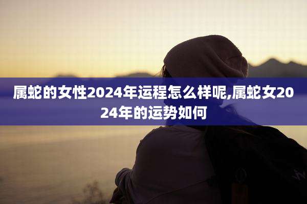 属蛇的女性2024年运程怎么样呢,属蛇女2024年的运势如何